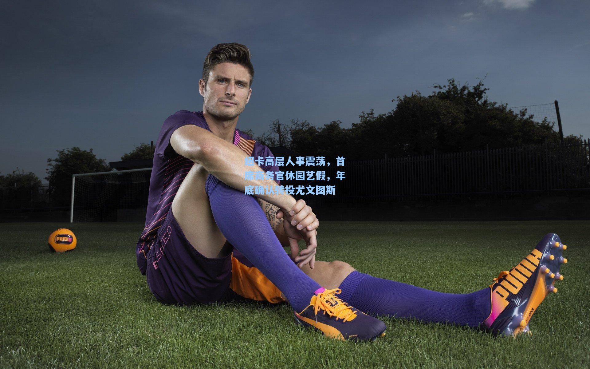 纽卡高层人事震荡，首席商务官休园艺假，年底确认转投尤文图斯