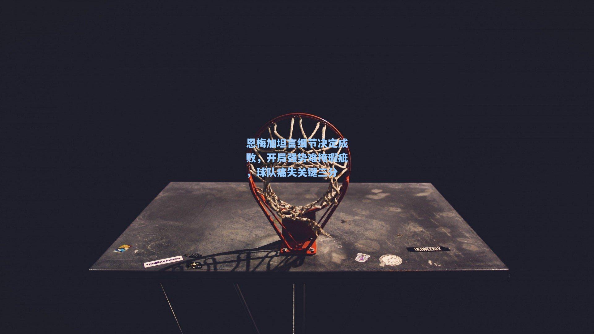 恩梅加坦言细节决定成败，开局强势难掩瑕疵，球队痛失关键三分