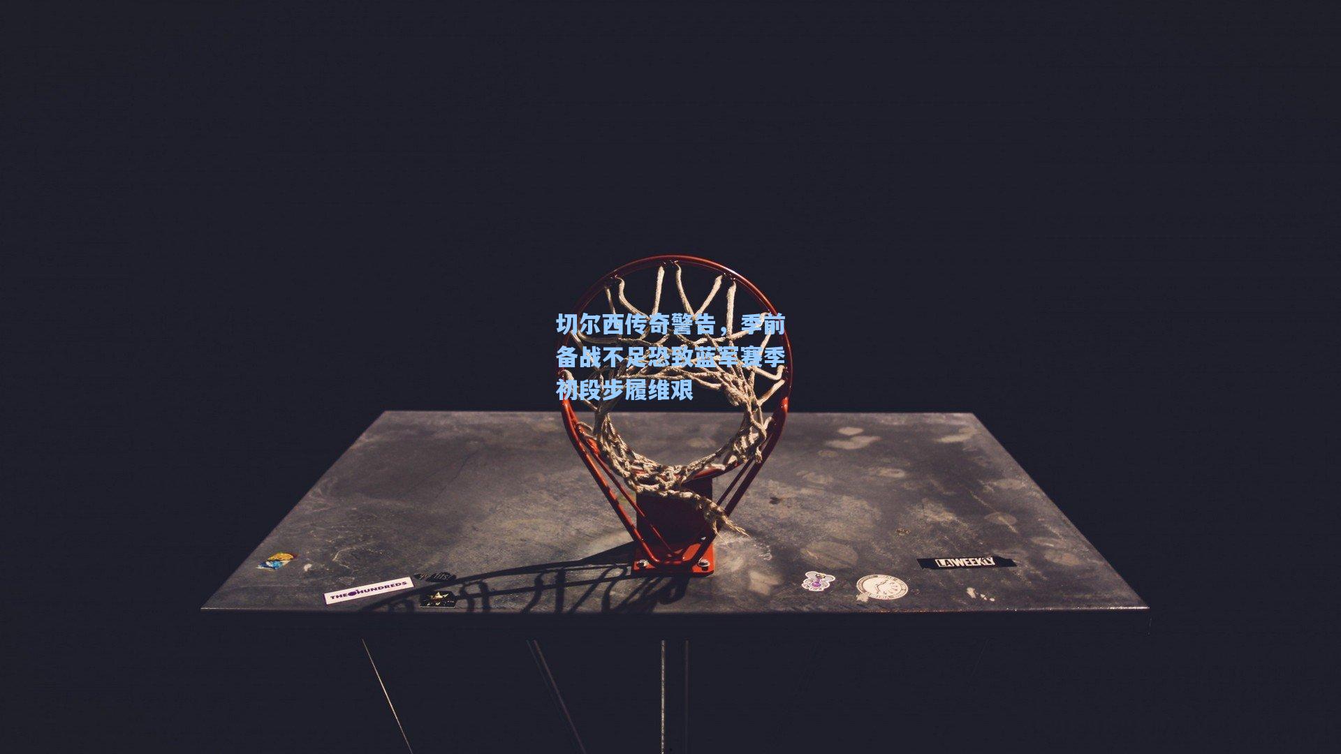 切尔西传奇警告,季前备战不足恐致蓝军赛季初段步履维艰