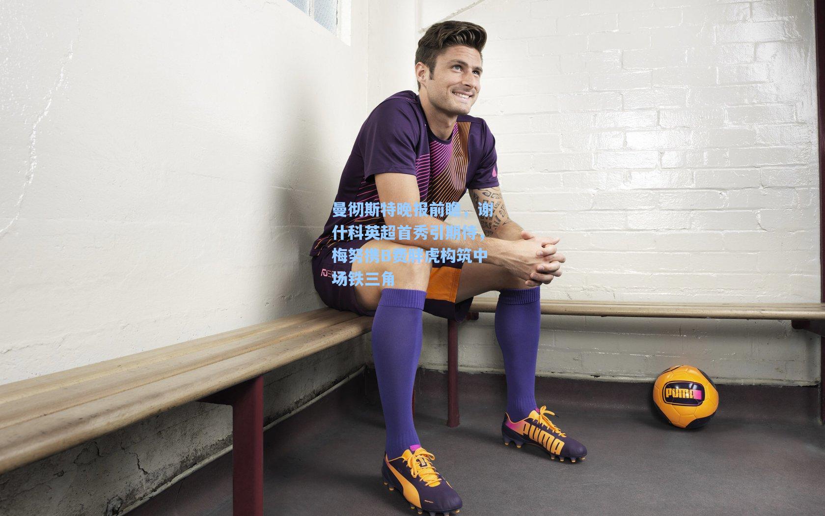 kaiyun|曼彻斯特晚报前瞻,谢什科英超首秀引期待,梅努携B费胖虎构筑中场铁三角